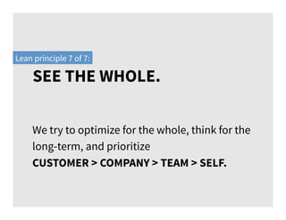 SEE THE WHOLE.
Lean principle 7 of 7:
We try to optimize for the whole, think for the
long-term, and prioritize
CUSTOMER > COMPANY > TEAM > SELF.
 
