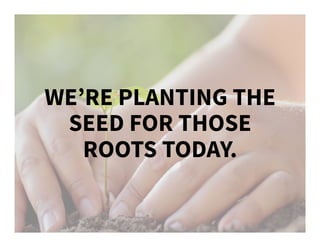 WE’RE PLANTING THE
SEED FOR THOSE
ROOTS TODAY.
 