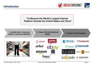 Page 2Corporate Strategy – IBS2, Group C Rocket Internet Diversification Strategy
Introduction
“To Become the World's Largest Internet
Platform Outside the United States and China”
2. Copy a Proven Business
Model
1. Identify Basic Consumer
Needs in Unserved Markets
3. Scale up the Company
 