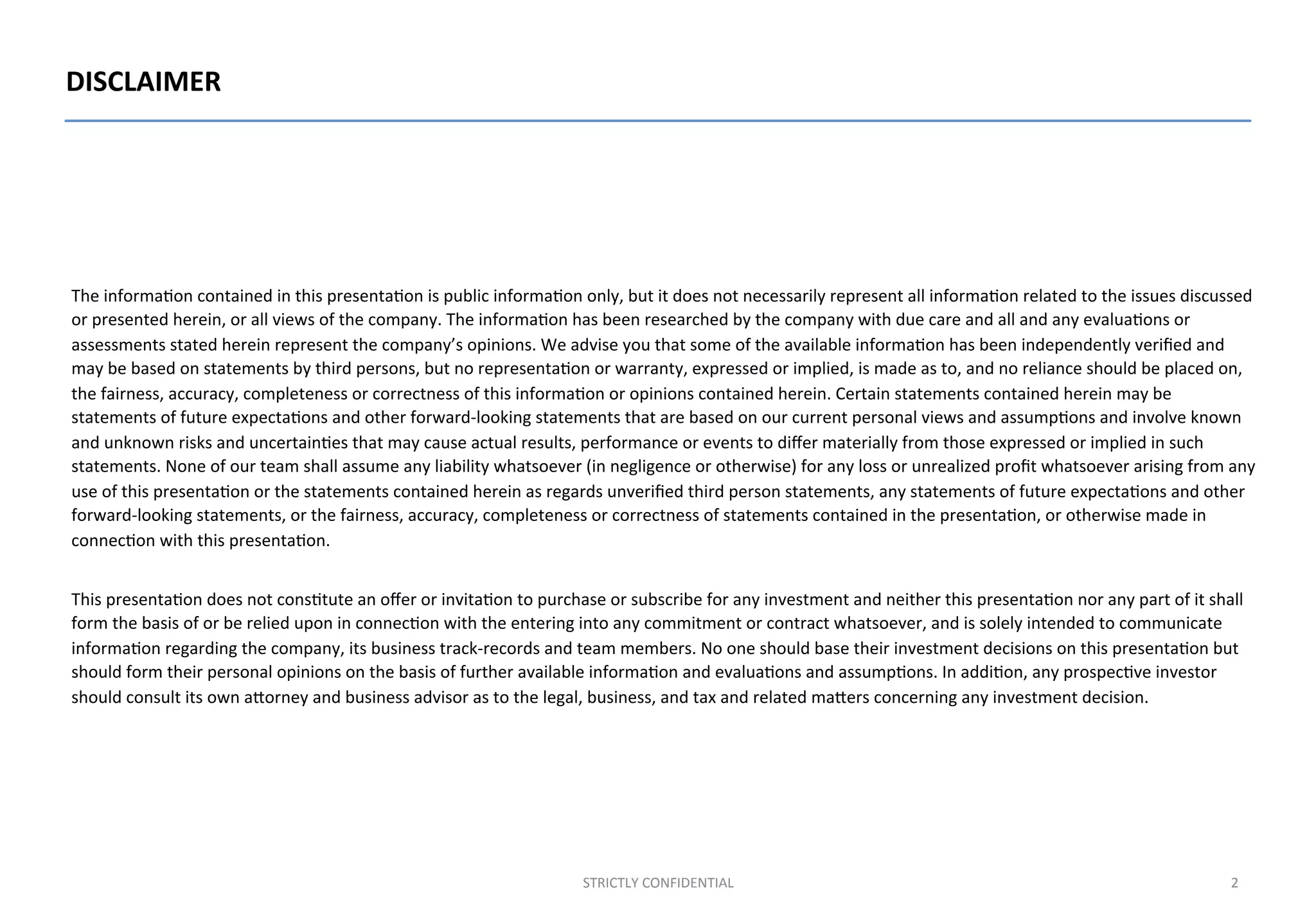 DISCLAIMER	
  
The	
  informa;on	
  contained	
  in	
  this	
  presenta;on	
  is	
  public	
  informa;on	
  only,	
  but	
  it	
  does	
  not	
  necessarily	
  represent	
  all	
  informa;on	
  related	
  to	
  the	
  issues	
  discussed	
  
or	
  presented	
  herein,	
  or	
  all	
  views	
  of	
  the	
  company.	
  The	
  informa;on	
  has	
  been	
  researched	
  by	
  the	
  company	
  with	
  due	
  care	
  and	
  all	
  and	
  any	
  evalua;ons	
  or	
  
assessments	
  stated	
  herein	
  represent	
  the	
  company’s	
  opinions.	
  We	
  advise	
  you	
  that	
  some	
  of	
  the	
  available	
  informa;on	
  has	
  been	
  independently	
  veriﬁed	
  and	
  
may	
  be	
  based	
  on	
  statements	
  by	
  third	
  persons,	
  but	
  no	
  representa;on	
  or	
  warranty,	
  expressed	
  or	
  implied,	
  is	
  made	
  as	
  to,	
  and	
  no	
  reliance	
  should	
  be	
  placed	
  on,	
  
the	
  fairness,	
  accuracy,	
  completeness	
  or	
  correctness	
  of	
  this	
  informa;on	
  or	
  opinions	
  contained	
  herein.	
  Certain	
  statements	
  contained	
  herein	
  may	
  be	
  
statements	
  of	
  future	
  expecta;ons	
  and	
  other	
  forward-­‐looking	
  statements	
  that	
  are	
  based	
  on	
  our	
  current	
  personal	
  views	
  and	
  assump;ons	
  and	
  involve	
  known	
  
and	
  unknown	
  risks	
  and	
  uncertain;es	
  that	
  may	
  cause	
  actual	
  results,	
  performance	
  or	
  events	
  to	
  diﬀer	
  materially	
  from	
  those	
  expressed	
  or	
  implied	
  in	
  such	
  
statements.	
  None	
  of	
  our	
  team	
  shall	
  assume	
  any	
  liability	
  whatsoever	
  (in	
  negligence	
  or	
  otherwise)	
  for	
  any	
  loss	
  or	
  unrealized	
  proﬁt	
  whatsoever	
  arising	
  from	
  any	
  
use	
  of	
  this	
  presenta;on	
  or	
  the	
  statements	
  contained	
  herein	
  as	
  regards	
  unveriﬁed	
  third	
  person	
  statements,	
  any	
  statements	
  of	
  future	
  expecta;ons	
  and	
  other	
  
forward-­‐looking	
  statements,	
  or	
  the	
  fairness,	
  accuracy,	
  completeness	
  or	
  correctness	
  of	
  statements	
  contained	
  in	
  the	
  presenta;on,	
  or	
  otherwise	
  made	
  in	
  
connec;on	
  with	
  this	
  presenta;on.	
  
	
  
This	
  presenta;on	
  does	
  not	
  cons;tute	
  an	
  oﬀer	
  or	
  invita;on	
  to	
  purchase	
  or	
  subscribe	
  for	
  any	
  investment	
  and	
  neither	
  this	
  presenta;on	
  nor	
  any	
  part	
  of	
  it	
  shall	
  
form	
  the	
  basis	
  of	
  or	
  be	
  relied	
  upon	
  in	
  connec;on	
  with	
  the	
  entering	
  into	
  any	
  commitment	
  or	
  contract	
  whatsoever,	
  and	
  is	
  solely	
  intended	
  to	
  communicate	
  
informa;on	
  regarding	
  the	
  company,	
  its	
  business	
  track-­‐records	
  and	
  team	
  members.	
  No	
  one	
  should	
  base	
  their	
  investment	
  decisions	
  on	
  this	
  presenta;on	
  but	
  
should	
  form	
  their	
  personal	
  opinions	
  on	
  the	
  basis	
  of	
  further	
  available	
  informa;on	
  and	
  evalua;ons	
  and	
  assump;ons.	
  In	
  addi;on,	
  any	
  prospec;ve	
  investor	
  
should	
  consult	
  its	
  own	
  aOorney	
  and	
  business	
  advisor	
  as	
  to	
  the	
  legal,	
  business,	
  and	
  tax	
  and	
  related	
  maOers	
  concerning	
  any	
  investment	
  decision.	
  
STRICTLY	
  CONFIDENTIAL	
   2	
  
 