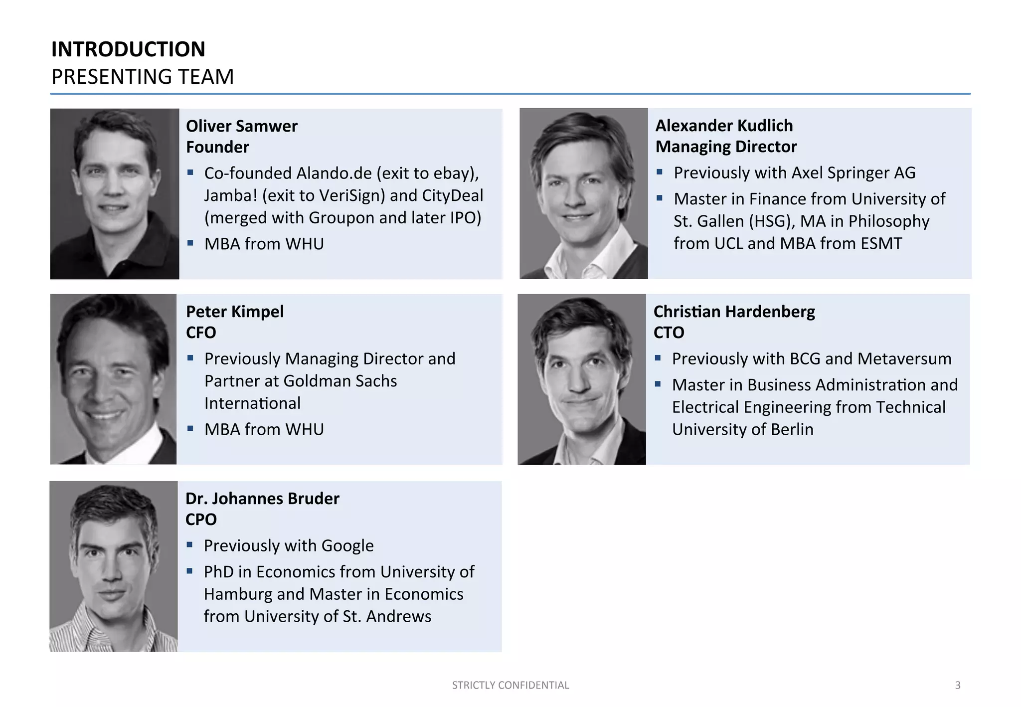 INTRODUCTION	
  	
  	
  
PRESENTING	
  TEAM	
  
STRICTLY	
  CONFIDENTIAL	
  
3	
  
Oliver	
  Samwer	
  
Founder	
  
§  Co-­‐founded	
  Alando.de	
  (exit	
  to	
  ebay),	
  
Jamba!	
  (exit	
  to	
  VeriSign)	
  and	
  CityDeal	
  
(merged	
  with	
  Groupon	
  and	
  later	
  IPO)	
  
§  MBA	
  from	
  WHU	
  
Dr.	
  Johannes	
  Bruder	
  
CPO	
  
§  Previously	
  with	
  Google	
  	
  
§  PhD	
  in	
  Economics	
  from	
  University	
  of	
  
Hamburg	
  and	
  Master	
  in	
  Economics	
  
from	
  University	
  of	
  St.	
  Andrews	
  
Peter	
  Kimpel	
  
CFO	
  
§  Previously	
  Managing	
  Director	
  and	
  
Partner	
  at	
  Goldman	
  Sachs	
  
Interna;onal	
  
§  MBA	
  from	
  WHU	
  
Chris%an	
  Hardenberg	
  
CTO	
  
§  Previously	
  with	
  BCG	
  and	
  Metaversum	
  
§  Master	
  in	
  Business	
  Administra;on	
  and	
  
Electrical	
  Engineering	
  from	
  Technical	
  
University	
  of	
  Berlin	
  
Alexander	
  Kudlich	
  
Managing	
  Director	
  
§  Previously	
  with	
  Axel	
  Springer	
  AG	
  
§  Master	
  in	
  Finance	
  from	
  University	
  of	
  
St.	
  Gallen	
  (HSG),	
  MA	
  in	
  Philosophy	
  
from	
  UCL	
  and	
  MBA	
  from	
  ESMT	
  
3	
  
 