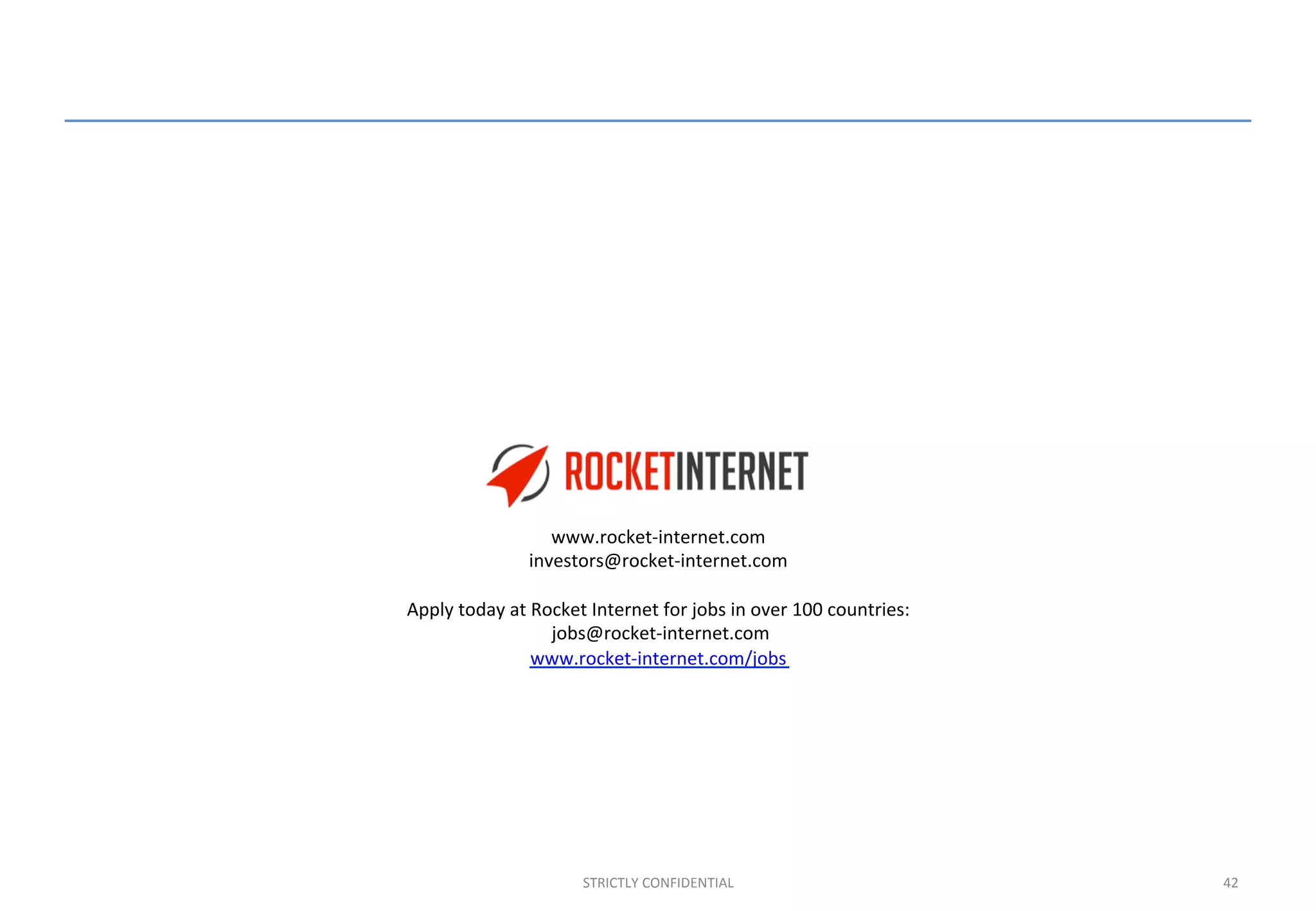 42	
  STRICTLY	
  CONFIDENTIAL	
  
www.rocket-­‐internet.com	
  
investors@rocket-­‐internet.com	
  
	
  
Apply	
  today	
  at	
  Rocket	
  Internet	
  for	
  jobs	
  in	
  over	
  100	
  countries:	
  
	
  jobs@rocket-­‐internet.com	
  
www.rocket-­‐internet.com/jobs	
  
	
  
 
