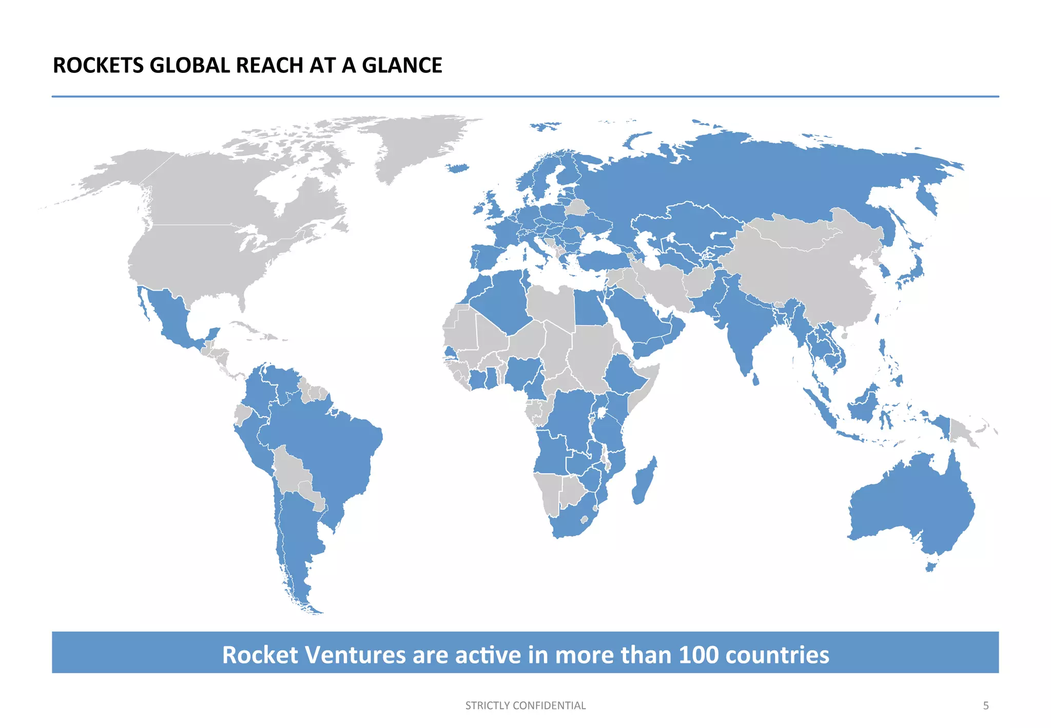 ROCKETS	
  GLOBAL	
  REACH	
  AT	
  A	
  GLANCE	
  
5	
  STRICTLY	
  CONFIDENTIAL	
  
Rocket	
  Ventures	
  are	
  ac%ve	
  in	
  more	
  than	
  100	
  countries	
  
 