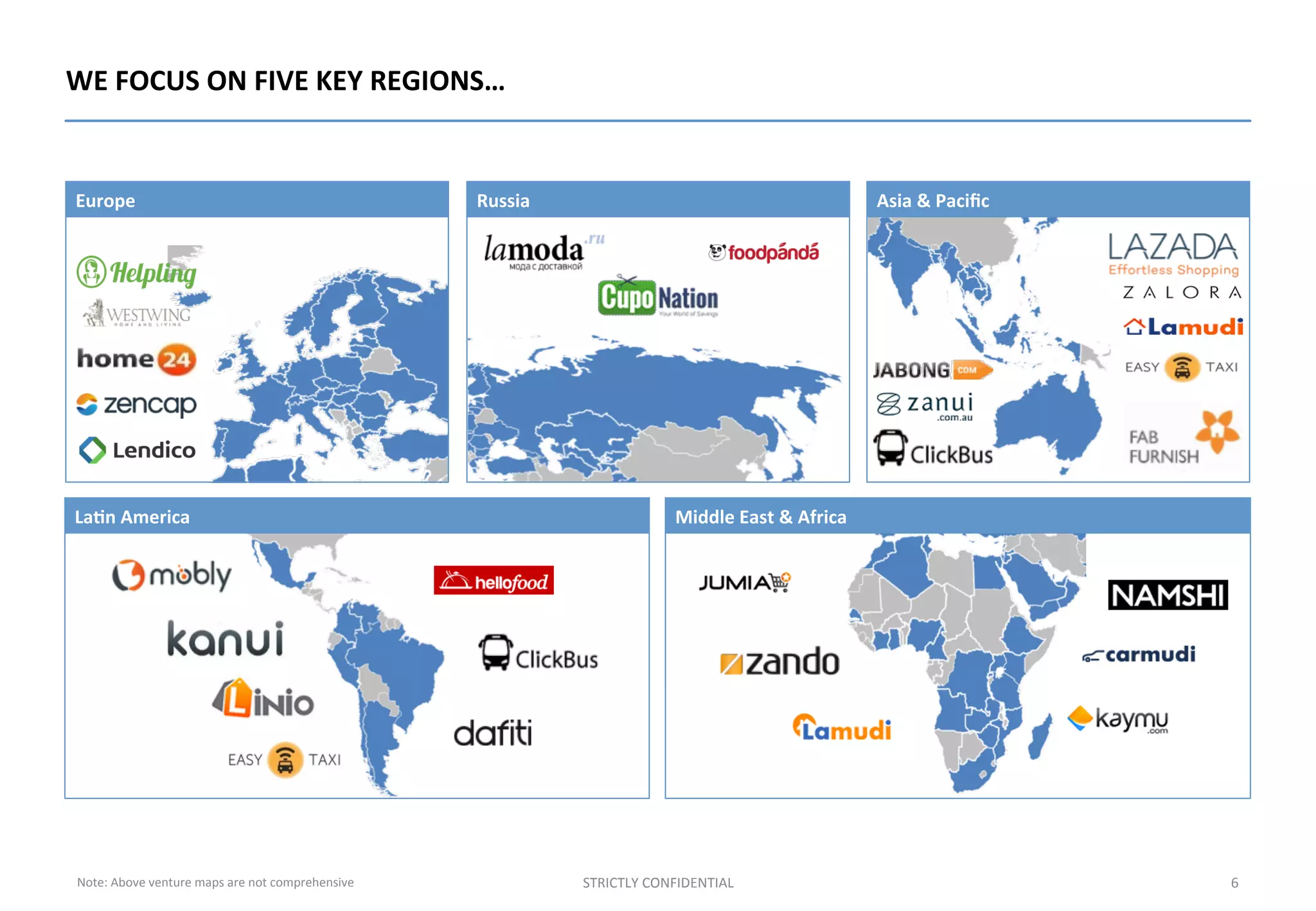 6	
  STRICTLY	
  CONFIDENTIAL	
  
WE	
  FOCUS	
  ON	
  FIVE	
  KEY	
  REGIONS…	
  
Russia	
  
La%n	
  America	
  
Europe	
  
Middle	
  East	
  &	
  Africa	
  
Asia	
  &	
  Paciﬁc	
  
Note:	
  Above	
  venture	
  maps	
  are	
  not	
  comprehensive	
  
 