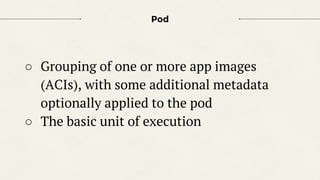 Pod
○ Grouping of one or more app images
(ACIs), with some additional metadata
optionally applied to the pod
○ The basic unit of execution
 