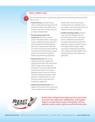 STAGE 4: SUPPORT + SCALE
Once the finished product is in your hands, we continue our partnership with you to ensure
future success.
•	 Provide hosting.We provide hosting
options to both small and large clients.We
provide safe, stable, and scalable servers
housed in state of the art data centers for
your data and applications.
•	 Provide ongoing support and
maintenance.We are your trusted
partners.We pride ourselves on giving you
superior support by answering questions
and fixing bugs for 60 days beyond the
date of your software launch. After that,
we continue to back your team by offering
a variety of services that help you support,
plan for, and maintain the long-term
health and growth of your application.
•	 Monitor performance.We can also
regularly monitor your application’s
high-level performance.We look at things
like CPU usage, memory usage, and
performance. This process helps identify
potential issues that can arise as your
application grows. Plus, we can help you
scale by testing how your system would
perform in situations where 10 or 100
times the number of estimated users
accessed your application.
•	 Explore future enhancements.What
happens months down the line as you find
success and discover you need additional
features?We’re there for you. As your
trusted partner, we’re available to share
our insights, examine your pain points, and
evaluate new ideas you may have.
•	 Schedule technology updates. Software
never rests. Technology gets old, and
the next thing you know, a new version
of iOS or Android has been released or
the supporting framework for your web
application requires an update. To ensure
that supporting technology is always
up-to-date, we deploy security patches,
minor updates, and major updates to the
underlying software that supports your
application.
Rocket Jones Interactive | 204Walnut Street, Fort Collins, Colorado 80524 | 1-970-482-5790 | info@rocketjones.com | www.rocketjones.com
Rocket Jones’ 4-Stage Process takes you from your vision
to success. Our experience, collaboration, and support
make us an easy choice for your next project. Visit our
website, send an email, or give us a call to find out more.
 