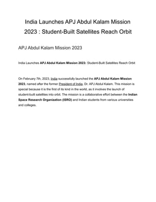 India Launches APJ Abdul Kalam Mission
2023 : Student-Built Satellites Reach Orbit
APJ Abdul Kalam Mission 2023
India Launches APJ Abdul Kalam Mission 2023: Student-Built Satellites Reach Orbit
On February 7th, 2023, India successfully launched the APJ Abdul Kalam Mission
2023, named after the former President of India, Dr. APJ Abdul Kalam. This mission is
special because it is the first of its kind in the world, as it involves the launch of
student-built satellites into orbit. The mission is a collaborative effort between the Indian
Space Research Organization (ISRO) and Indian students from various universities
and colleges.
 