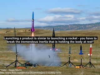 Launching a product is simiar to launching a rocket - you have to
     break the tremendous inertia that is holding the body at rest*




*Habit - Neale Martin
http://www.flickr.com/photos/28288969@N03/3226721675/
 