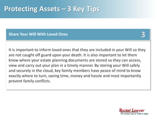 Protecting Assets – 3 Key Tips3Share Your Will With Loved OnesIt is important to inform loved ones that they are included in your Will so they are not caught off guard upon your death. It is also important to let them know where your estate planning documents are stored so they can access, view and carry out your plan in a timely manner. By storing your Will safely and securely in the cloud, key family members have peace of mind to know exactly where to turn, saving time, money and hassle and most importantly prevent family conflicts. 