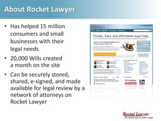 About Rocket LawyerHas helped 15 million consumers and small businesses with their legal needs20,000 Wills created a month on the siteCan be securely stored, shared, e-signed, and made available for legal review by a network of attorneys on Rocket Lawyer