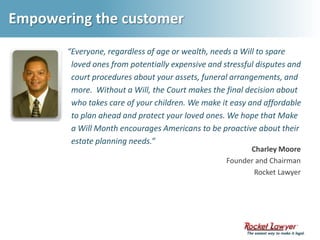 Empowering the customer“Everyone, regardless of age or wealth, needs a Will to spare loved ones from potentially expensive and stressful disputes and court procedures about your assets, funeral arrangements, and more.  Without a Will, the Court makes the final decision about who takes care of your children. We make it easy and affordable to plan ahead and protect your loved ones. We hope that Make a Will Month encourages Americans to be proactive about their estate planning needs.” Charley MooreFounder and ChairmanRocket Lawyer