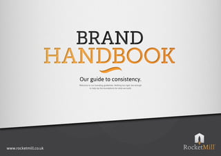 Our guide to consistency.
                       Welcome to our branding guidelines. Nothing too rigid, but enough 
                                to help lay the foundations for what we build.




www.rocketmill.co.uk
 