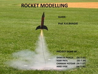 ROCKET MODELLING
PROJECT DONE BY :
SHWETA PHALLE (SE-T-35)
VIJAY PATIL (SE-T-34)
CHINMAY POTDAR (SE-T-37)
AMEY PISE (SE-T-36)
GUIDE:
Prof. R.K.BHAGAT
 
