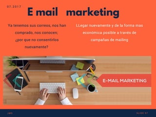 E mail marketing
Ya tenemos sus correos, nos han
comprado, nos conocen;
¿por que no consentirlos
nuevamente? 
LLegar nuevamente y de la forma mas
económica posible a través de
campañas de mailing
0 7 . 2 0 1 7
J M S S L I D E 0 7
 