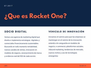 ¿Que es Rocket One?
Somos una agencia de marketing digital que
diseña e implementa estrategias  digitales y
comerciales financieramente sustentables.
Buscando en todo momento rentabilidad,
nuevos canales de ventas, innovación en
modelos de negocio, reconocimiento de marca
y evidencia real del ROI de cada acción.
S O C I O D I G I T A L
0 7 . 2 0 1 7
J M S S L I D E 0 1
Iniciamos el camino para que las empresas se
mantengan en el camino de la innovación,
estando a la vanguardia en modelos de
negocio, e commerce, plataformas sociales,
inbound marketing, tendencias de mercado,
nuevos nichos y uso de tecnologias
emergentes
V E H I C U L O D E I N N O V A C I Ó N
 