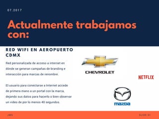 Actualmente trabajamos
con:
R E D W I F I E N A E R O P U E R T O
C D M X
0 7 . 2 0 1 7
J M S S L I D E 0 1
Red personalizada de acceso a internet en
dónde se generan campañas de branding e
interacción para marcas de renombre.
El usuario para conectarse a Internet accede
de primera mano a un portal con la marca,
dejando sus datos para hacerlo o bien observar
un video de por lo menos 40 segundos.
 