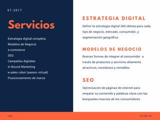 Servicios
Estrategia digital completa.
Modelos de Negocio
e-commerce
SEO
Campañas digitales
In Bound Marketing
e-sales robot (asesor virtual)
Posicionamiento de marca
  
0 7 . 2 0 1 7
J M S S L I D E 0 6
E S T R A T E G I A D I G I T A L
Definir la estrategia digital 360 idónea para cada
tipo de negocio, mercado, consumidor, y
segmentación geográfica.
M O D E L O S D E N E G O C I O
Nuevas formas de integrar al consumidor  a
través de productos y servicios altamente
atractivos, novedosos y rentables.
S E O
Optimización de páginas de internet para
empatar su contenido y palabras clave con las
búsquedas masivas de los consumidores
 