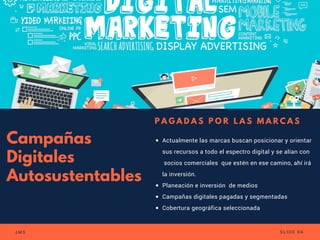 Campañas
Digitales
Autosustentables
Actualmente las marcas buscan posicionar y orientar
sus recursos a todo el espectro digital y se alían con
 socios comerciales  que estén en ese camino, ahí irá
la inversión.
Planeación e inversión  de medios
Campañas digitales pagadas y segmentadas
Cobertura geográfica seleccionada
P A G A D A S P O R L A S M A R C A S
J M S S L I D E 0 4
 