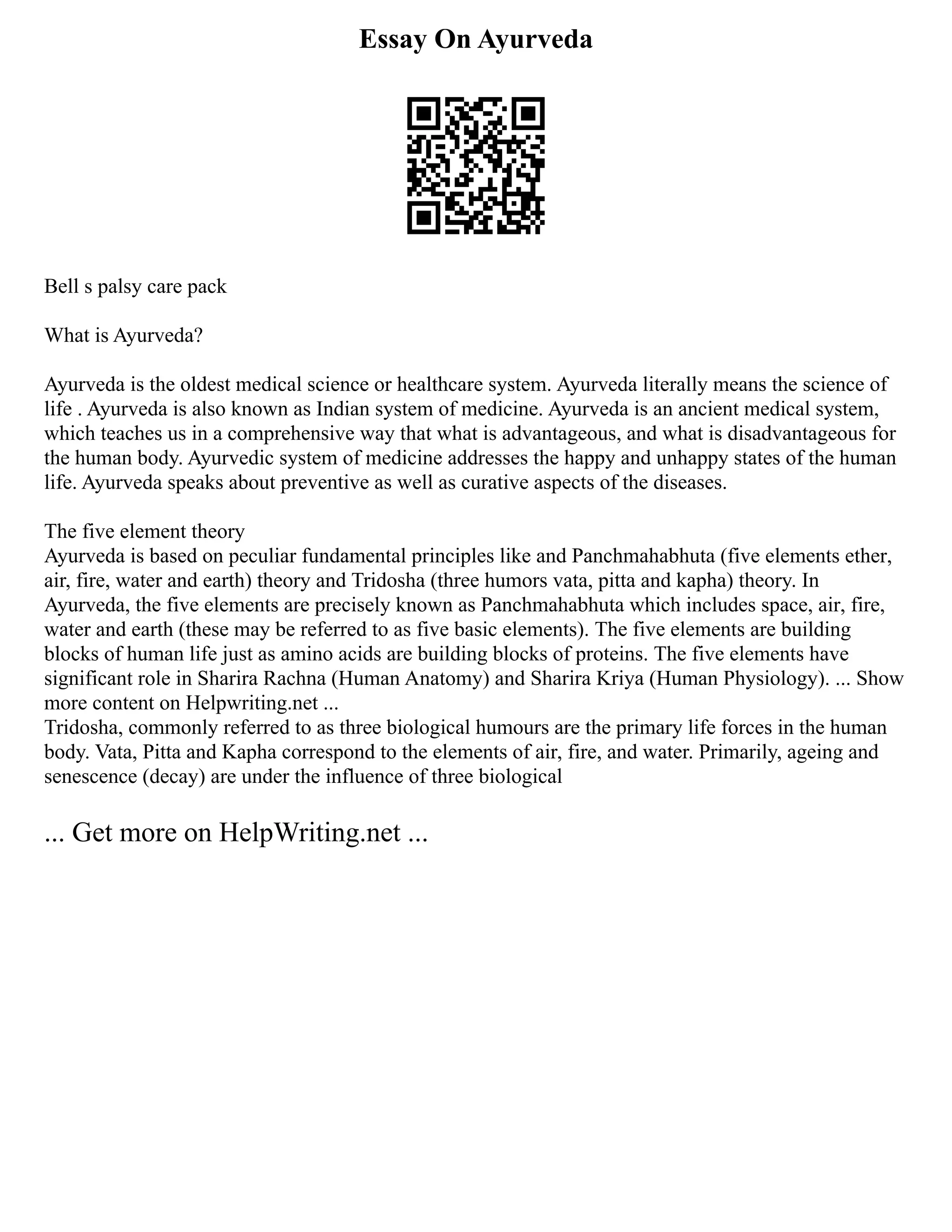 Essay On Ayurveda
Bell s palsy care pack
What is Ayurveda?
Ayurveda is the oldest medical science or healthcare system. Ayurveda literally means the science of
life . Ayurveda is also known as Indian system of medicine. Ayurveda is an ancient medical system,
which teaches us in a comprehensive way that what is advantageous, and what is disadvantageous for
the human body. Ayurvedic system of medicine addresses the happy and unhappy states of the human
life. Ayurveda speaks about preventive as well as curative aspects of the diseases.
The five element theory
Ayurveda is based on peculiar fundamental principles like and Panchmahabhuta (five elements ether,
air, fire, water and earth) theory and Tridosha (three humors vata, pitta and kapha) theory. In
Ayurveda, the five elements are precisely known as Panchmahabhuta which includes space, air, fire,
water and earth (these may be referred to as five basic elements). The five elements are building
blocks of human life just as amino acids are building blocks of proteins. The five elements have
significant role in Sharira Rachna (Human Anatomy) and Sharira Kriya (Human Physiology). ... Show
more content on Helpwriting.net ...
Tridosha, commonly referred to as three biological humours are the primary life forces in the human
body. Vata, Pitta and Kapha correspond to the elements of air, fire, and water. Primarily, ageing and
senescence (decay) are under the influence of three biological
... Get more on HelpWriting.net ...
 