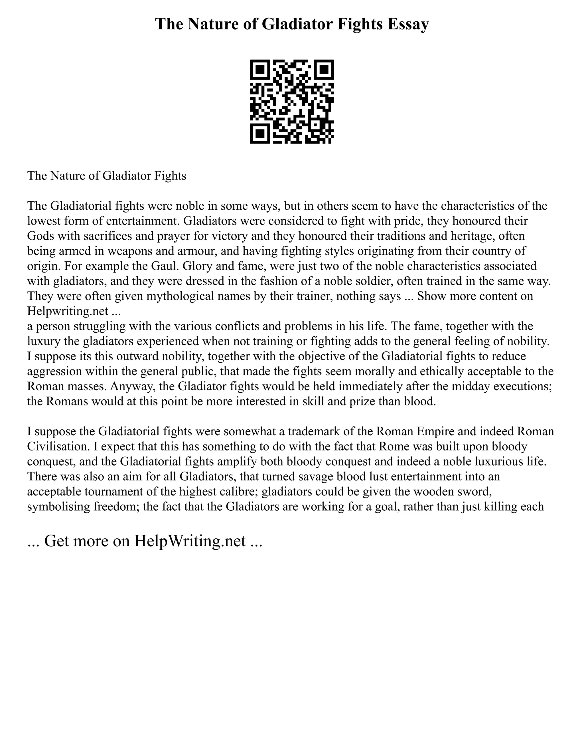 The Nature of Gladiator Fights Essay
The Nature of Gladiator Fights
The Gladiatorial fights were noble in some ways, but in others seem to have the characteristics of the
lowest form of entertainment. Gladiators were considered to fight with pride, they honoured their
Gods with sacrifices and prayer for victory and they honoured their traditions and heritage, often
being armed in weapons and armour, and having fighting styles originating from their country of
origin. For example the Gaul. Glory and fame, were just two of the noble characteristics associated
with gladiators, and they were dressed in the fashion of a noble soldier, often trained in the same way.
They were often given mythological names by their trainer, nothing says ... Show more content on
Helpwriting.net ...
a person struggling with the various conflicts and problems in his life. The fame, together with the
luxury the gladiators experienced when not training or fighting adds to the general feeling of nobility.
I suppose its this outward nobility, together with the objective of the Gladiatorial fights to reduce
aggression within the general public, that made the fights seem morally and ethically acceptable to the
Roman masses. Anyway, the Gladiator fights would be held immediately after the midday executions;
the Romans would at this point be more interested in skill and prize than blood.
I suppose the Gladiatorial fights were somewhat a trademark of the Roman Empire and indeed Roman
Civilisation. I expect that this has something to do with the fact that Rome was built upon bloody
conquest, and the Gladiatorial fights amplify both bloody conquest and indeed a noble luxurious life.
There was also an aim for all Gladiators, that turned savage blood lust entertainment into an
acceptable tournament of the highest calibre; gladiators could be given the wooden sword,
symbolising freedom; the fact that the Gladiators are working for a goal, rather than just killing each
... Get more on HelpWriting.net ...
 