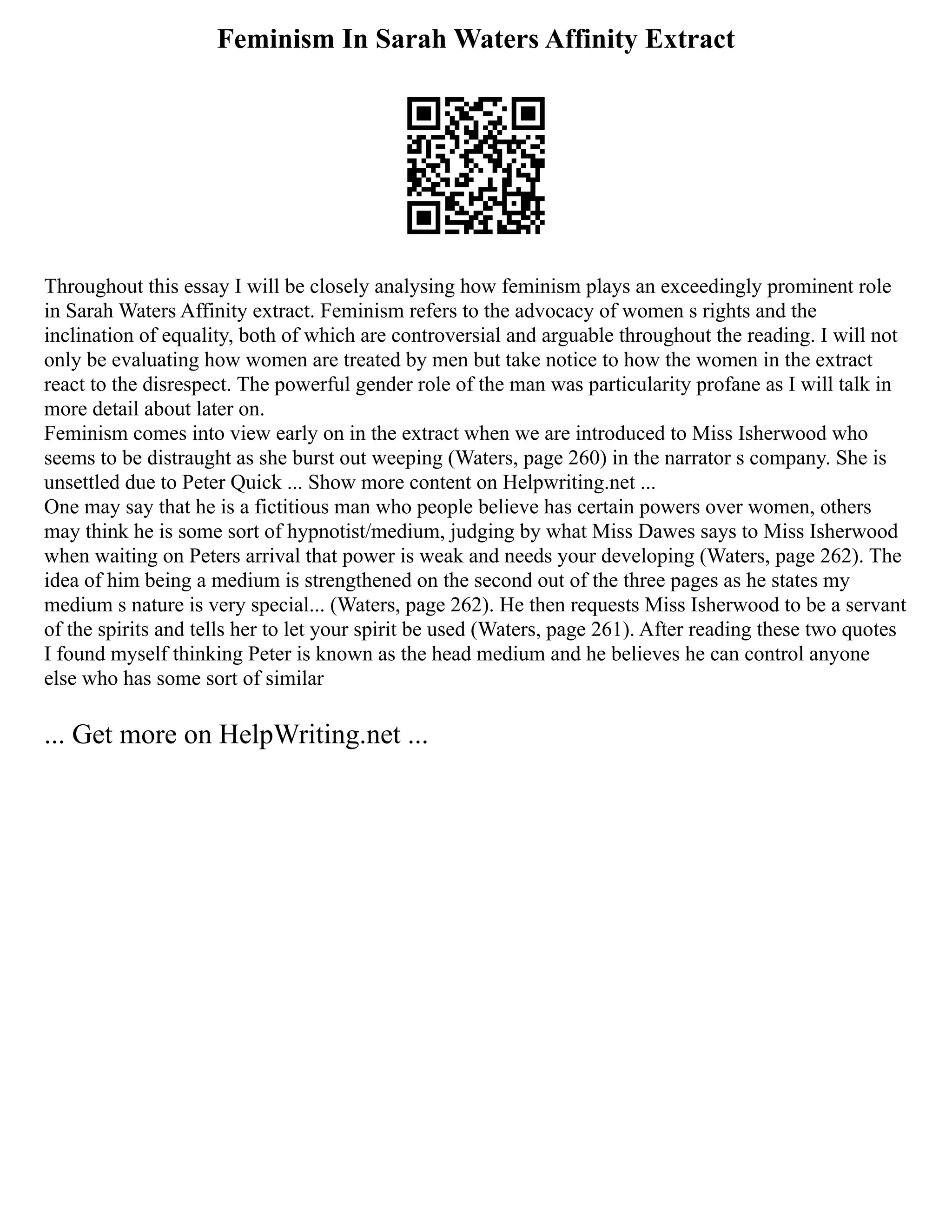Feminism In Sarah Waters Affinity Extract
Throughout this essay I will be closely analysing how feminism plays an exceedingly prominent role
in Sarah Waters Affinity extract. Feminism refers to the advocacy of women s rights and the
inclination of equality, both of which are controversial and arguable throughout the reading. I will not
only be evaluating how women are treated by men but take notice to how the women in the extract
react to the disrespect. The powerful gender role of the man was particularity profane as I will talk in
more detail about later on.
Feminism comes into view early on in the extract when we are introduced to Miss Isherwood who
seems to be distraught as she burst out weeping (Waters, page 260) in the narrator s company. She is
unsettled due to Peter Quick ... Show more content on Helpwriting.net ...
One may say that he is a fictitious man who people believe has certain powers over women, others
may think he is some sort of hypnotist/medium, judging by what Miss Dawes says to Miss Isherwood
when waiting on Peters arrival that power is weak and needs your developing (Waters, page 262). The
idea of him being a medium is strengthened on the second out of the three pages as he states my
medium s nature is very special... (Waters, page 262). He then requests Miss Isherwood to be a servant
of the spirits and tells her to let your spirit be used (Waters, page 261). After reading these two quotes
I found myself thinking Peter is known as the head medium and he believes he can control anyone
else who has some sort of similar
... Get more on HelpWriting.net ...
 