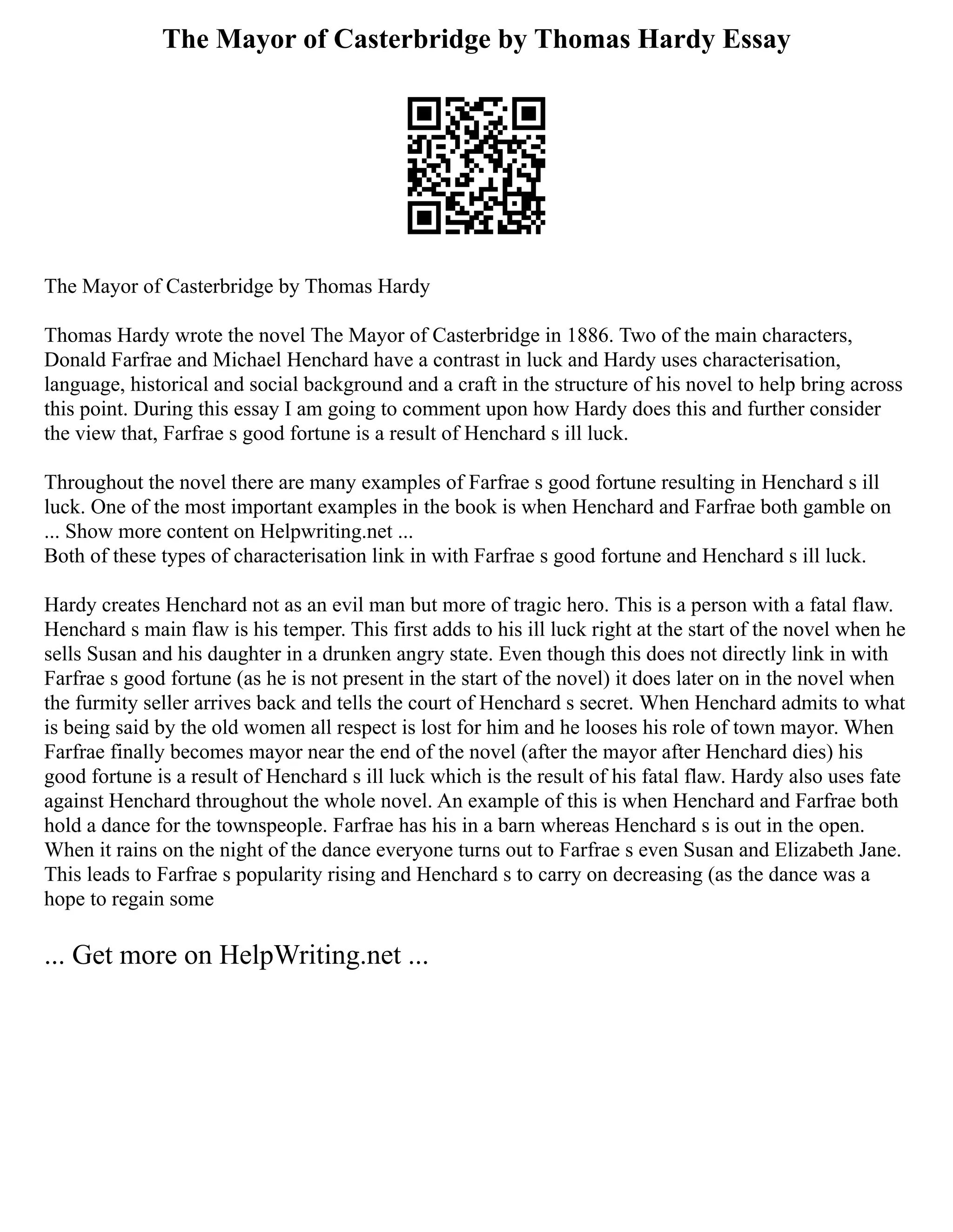 The Mayor of Casterbridge by Thomas Hardy Essay
The Mayor of Casterbridge by Thomas Hardy
Thomas Hardy wrote the novel The Mayor of Casterbridge in 1886. Two of the main characters,
Donald Farfrae and Michael Henchard have a contrast in luck and Hardy uses characterisation,
language, historical and social background and a craft in the structure of his novel to help bring across
this point. During this essay I am going to comment upon how Hardy does this and further consider
the view that, Farfrae s good fortune is a result of Henchard s ill luck.
Throughout the novel there are many examples of Farfrae s good fortune resulting in Henchard s ill
luck. One of the most important examples in the book is when Henchard and Farfrae both gamble on
... Show more content on Helpwriting.net ...
Both of these types of characterisation link in with Farfrae s good fortune and Henchard s ill luck.
Hardy creates Henchard not as an evil man but more of tragic hero. This is a person with a fatal flaw.
Henchard s main flaw is his temper. This first adds to his ill luck right at the start of the novel when he
sells Susan and his daughter in a drunken angry state. Even though this does not directly link in with
Farfrae s good fortune (as he is not present in the start of the novel) it does later on in the novel when
the furmity seller arrives back and tells the court of Henchard s secret. When Henchard admits to what
is being said by the old women all respect is lost for him and he looses his role of town mayor. When
Farfrae finally becomes mayor near the end of the novel (after the mayor after Henchard dies) his
good fortune is a result of Henchard s ill luck which is the result of his fatal flaw. Hardy also uses fate
against Henchard throughout the whole novel. An example of this is when Henchard and Farfrae both
hold a dance for the townspeople. Farfrae has his in a barn whereas Henchard s is out in the open.
When it rains on the night of the dance everyone turns out to Farfrae s even Susan and Elizabeth Jane.
This leads to Farfrae s popularity rising and Henchard s to carry on decreasing (as the dance was a
hope to regain some
... Get more on HelpWriting.net ...
 