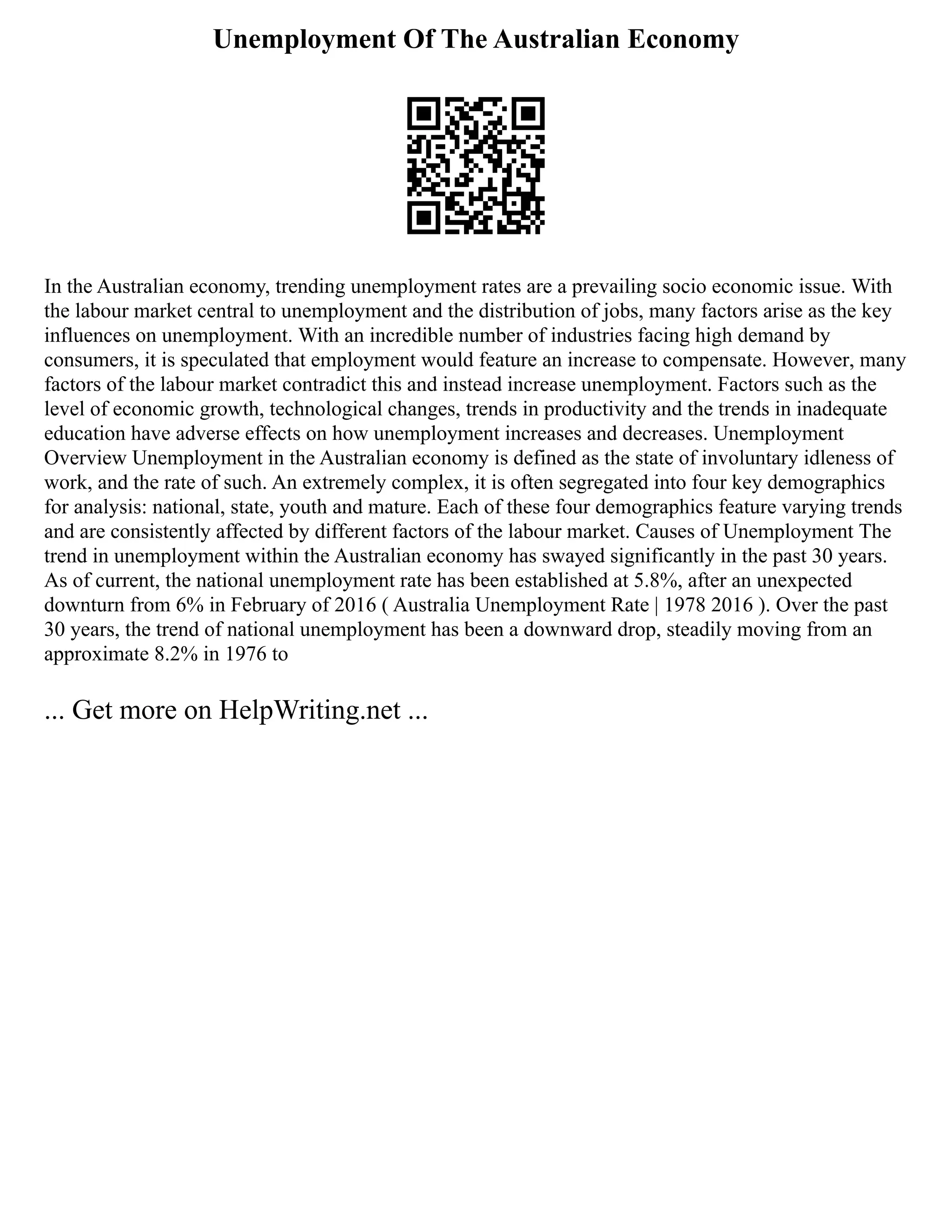 Unemployment Of The Australian Economy
In the Australian economy, trending unemployment rates are a prevailing socio economic issue. With
the labour market central to unemployment and the distribution of jobs, many factors arise as the key
influences on unemployment. With an incredible number of industries facing high demand by
consumers, it is speculated that employment would feature an increase to compensate. However, many
factors of the labour market contradict this and instead increase unemployment. Factors such as the
level of economic growth, technological changes, trends in productivity and the trends in inadequate
education have adverse effects on how unemployment increases and decreases. Unemployment
Overview Unemployment in the Australian economy is defined as the state of involuntary idleness of
work, and the rate of such. An extremely complex, it is often segregated into four key demographics
for analysis: national, state, youth and mature. Each of these four demographics feature varying trends
and are consistently affected by different factors of the labour market. Causes of Unemployment The
trend in unemployment within the Australian economy has swayed significantly in the past 30 years.
As of current, the national unemployment rate has been established at 5.8%, after an unexpected
downturn from 6% in February of 2016 ( Australia Unemployment Rate | 1978 2016 ). Over the past
30 years, the trend of national unemployment has been a downward drop, steadily moving from an
approximate 8.2% in 1976 to
... Get more on HelpWriting.net ...
 