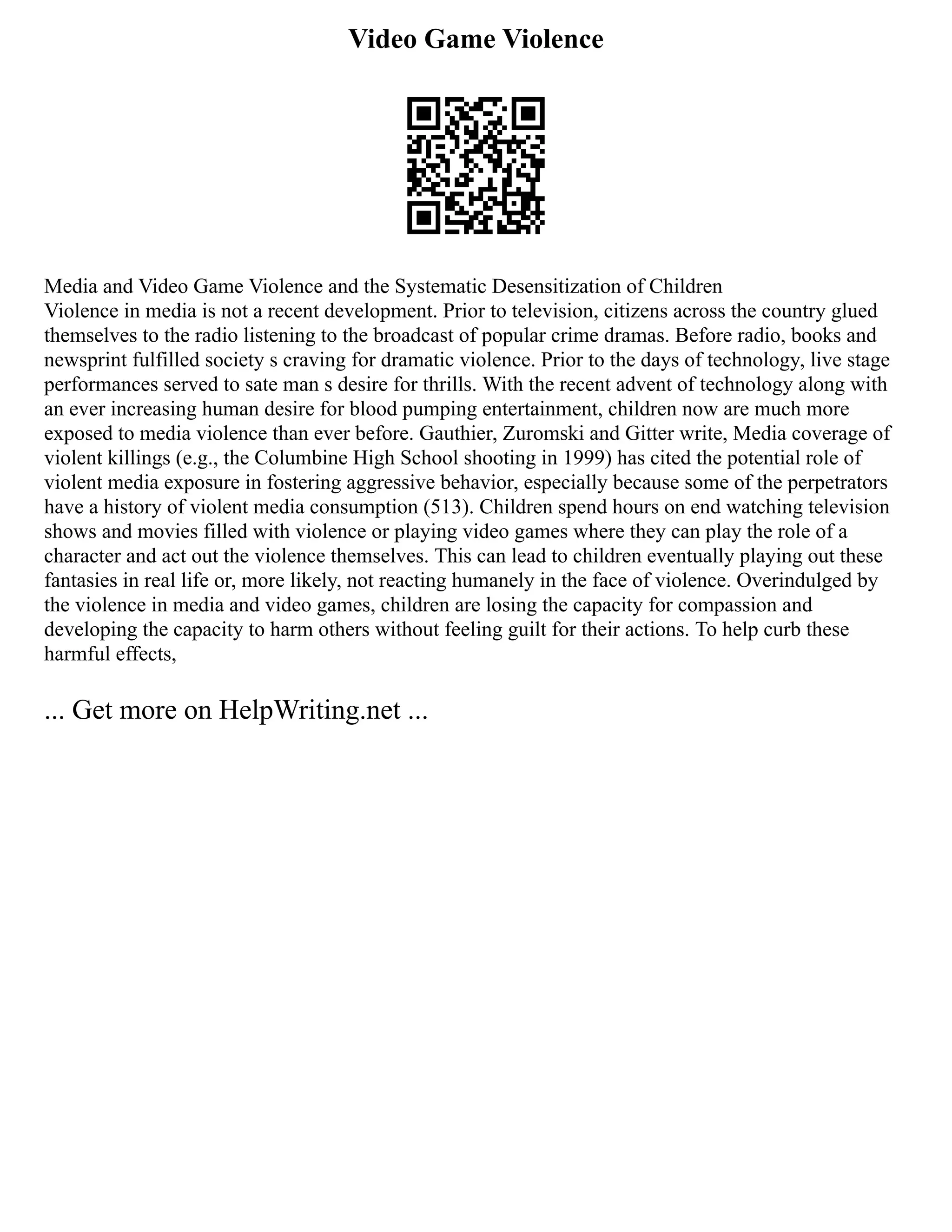 Video Game Violence
Media and Video Game Violence and the Systematic Desensitization of Children
Violence in media is not a recent development. Prior to television, citizens across the country glued
themselves to the radio listening to the broadcast of popular crime dramas. Before radio, books and
newsprint fulfilled society s craving for dramatic violence. Prior to the days of technology, live stage
performances served to sate man s desire for thrills. With the recent advent of technology along with
an ever increasing human desire for blood pumping entertainment, children now are much more
exposed to media violence than ever before. Gauthier, Zuromski and Gitter write, Media coverage of
violent killings (e.g., the Columbine High School shooting in 1999) has cited the potential role of
violent media exposure in fostering aggressive behavior, especially because some of the perpetrators
have a history of violent media consumption (513). Children spend hours on end watching television
shows and movies filled with violence or playing video games where they can play the role of a
character and act out the violence themselves. This can lead to children eventually playing out these
fantasies in real life or, more likely, not reacting humanely in the face of violence. Overindulged by
the violence in media and video games, children are losing the capacity for compassion and
developing the capacity to harm others without feeling guilt for their actions. To help curb these
harmful effects,
... Get more on HelpWriting.net ...
 