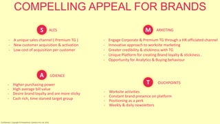 S ALES
- A unique sales channel ( Premium TG )
- New customer acquisition & activation
- Low cost of acquisition per customer
COMPELLING APPEAL FOR BRANDS
M ARKETING
- Engage Corporate & Premium TG through a HR officiated channel
- Innovative approach to worksite marketing
- Greater credibility & stickiness with TG
- Unique Platform for creating Brand loyalty & stickiness .
- Opportunity for Analytics & Buying behaviour
UDIENCE
- Higher purchasing power
- High average bill value
- Desire brand loyalty and are more sticky
- Cash rich, time starved target group
OUCHPOINTS
- Worksite activities
- Constant brand presence on platform
- Positioning as a perk
- Weekly & daily newsletters
S M
A
T
Confidential | Copyright © RocketPerks Solutions Pvt. Ltd. 2014
 