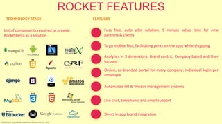 ROCKET FEATURES
TECHNOLOGY STACK
List of components required to provide
RocketPerks as a solution
FEATURES
To go mobile first, facilitating perks on the spot while shopping
Analytics in 3 dimensions: Brand centric, Company based and User
focused
Online, co-branded portal for every company; individual login per
employee
Automated HR & Vendor management systems
Live chat, telephonic and email support
Direct in app brand integration
Confidential | Copyright © RocketPerks Solutions Pvt. Ltd. 2014
Fuss free, auto pilot solution. 5 minute setup time for new
partners & clients
 