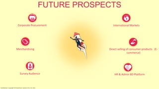 FUTURE PROSPECTS
Corporate Procurement
Merchandising
International Markets
Direct selling of consumer products (E-
commerce)
HR & Admin BD PlatformSurvey Audience
Confidential | Copyright © RocketPerks Solutions Pvt. Ltd. 2014
 