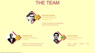 THE TEAM
MAAZ ANSARI
Co-founder & Director
Mumbai University
ANURAG JAIN
Co-founder & Director
IIT-Kharagpur
PESHWA ACHARYA
Co-founder & Director
IIT-Kharagpur | IIM-C
20+ years of experience building large
brands, formats & businesses
Architect of technical solutions for
complex, mission critical functions
Loves perks, people and
conversations
Confidential | Copyright © RocketPerks Solutions Pvt. Ltd. 2014
 