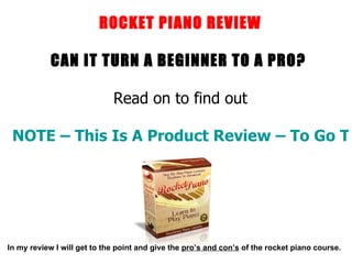 ROCKET PIANO REVIEW CAN IT TURN A BEGINNER TO A PRO?  Read on to find out NOTE – This Is A Product Review – To Go To The Products Website Click Here In my review I will get to the point and give the  pro’s and con’s  of the rocket piano course. 
