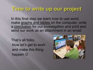 In this final step we learn how to use word,
make graphs and tables on the computer, write
a conclusion for our investigation and print and
send our work as an attachment in an email.
That’s all folks.
Now let’s get to work
and make this thing
happen 
 