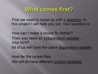 First we need to come up with a question: In
this project I will help you out. Your question is
…
How can I make a rocket fly farther?
Then you need an independent variable …
your turn!!
All of us will have the same dependent variable
…
How far the rocket flies.
We will all have different control variables.
 