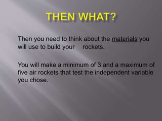 Then you need to think about the materials you
will use to build your rockets.
You will make a minimum of 3 and a maximum of
five air rockets that test the independent variable
you chose.
 