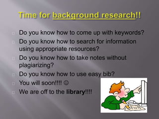 Do you know how to come up with keywords?
Do you know how to search for information
using appropriate resources?
Do you know how to take notes without
plagiarizing?
Do you know how to use easy bib?
You will soon!!!! 
We are off to the library!!!!
 