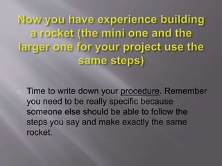 Time to write down your procedure. Remember
you need to be really specific because
someone else should be able to follow the
steps you say and make exactly the same
rocket.
 