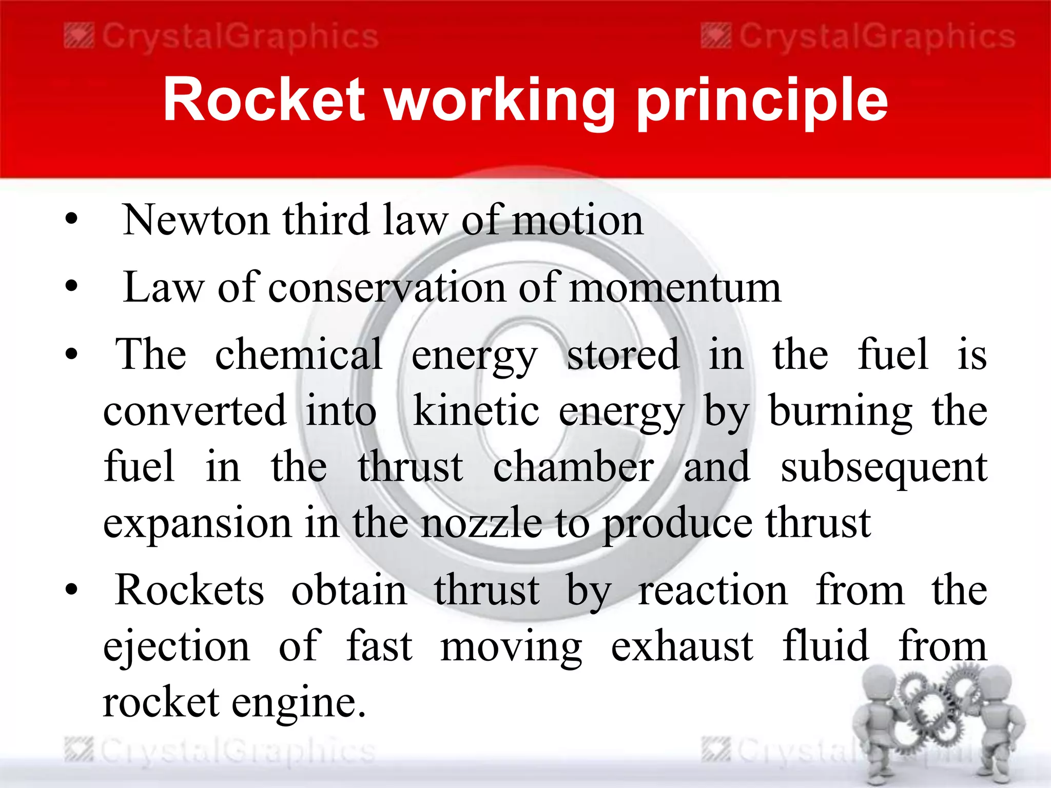 Rocket working principle
• Newton third law of motion
• Law of conservation of momentum
• The chemical energy stored in the fuel is
converted into kinetic energy by burning the
fuel in the thrust chamber and subsequent
expansion in the nozzle to produce thrust
• Rockets obtain thrust by reaction from the
ejection of fast moving exhaust fluid from
rocket engine.
 