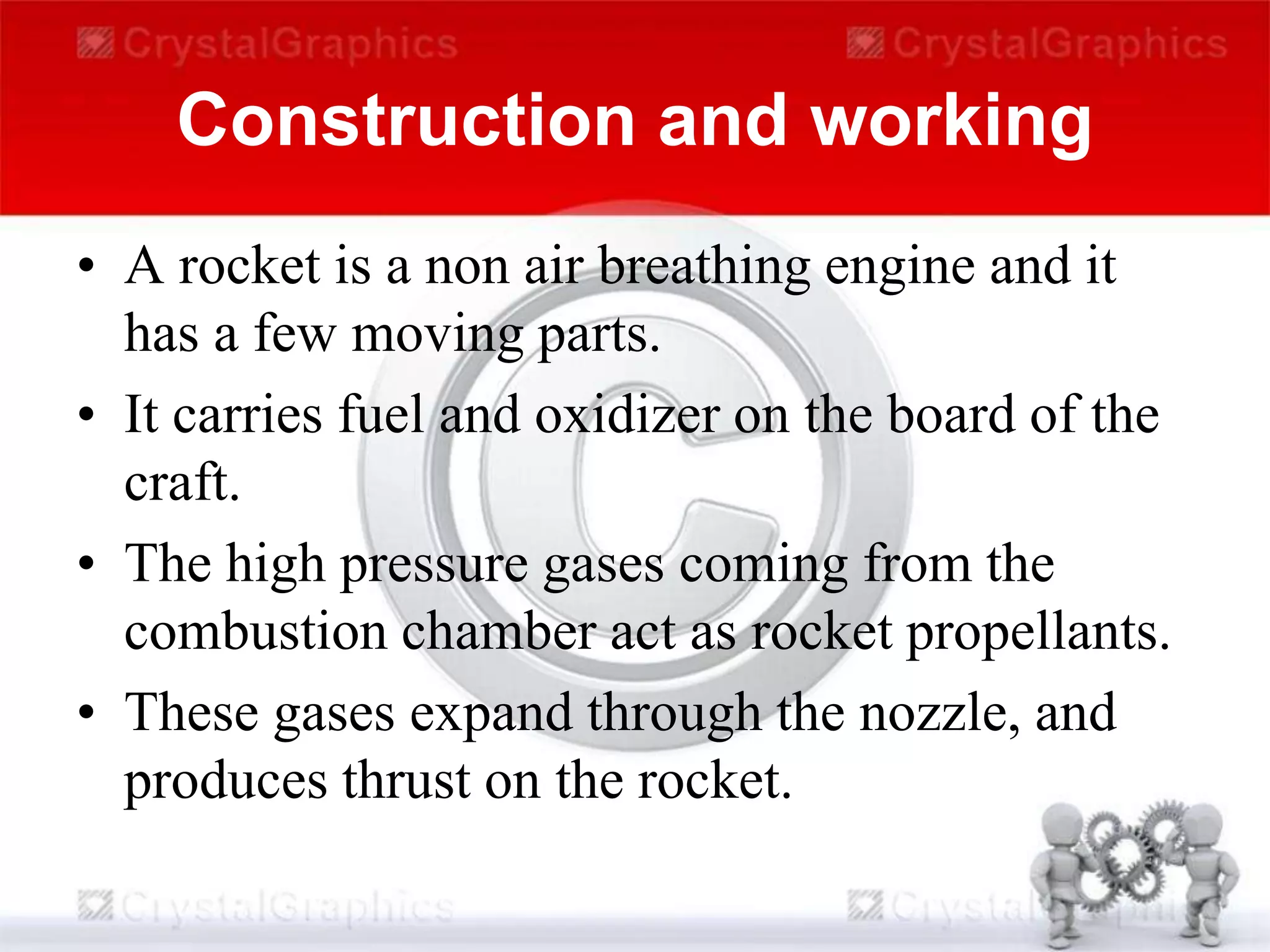 Construction and working
• A rocket is a non air breathing engine and it
has a few moving parts.
• It carries fuel and oxidizer on the board of the
craft.
• The high pressure gases coming from the
combustion chamber act as rocket propellants.
• These gases expand through the nozzle, and
produces thrust on the rocket.
 