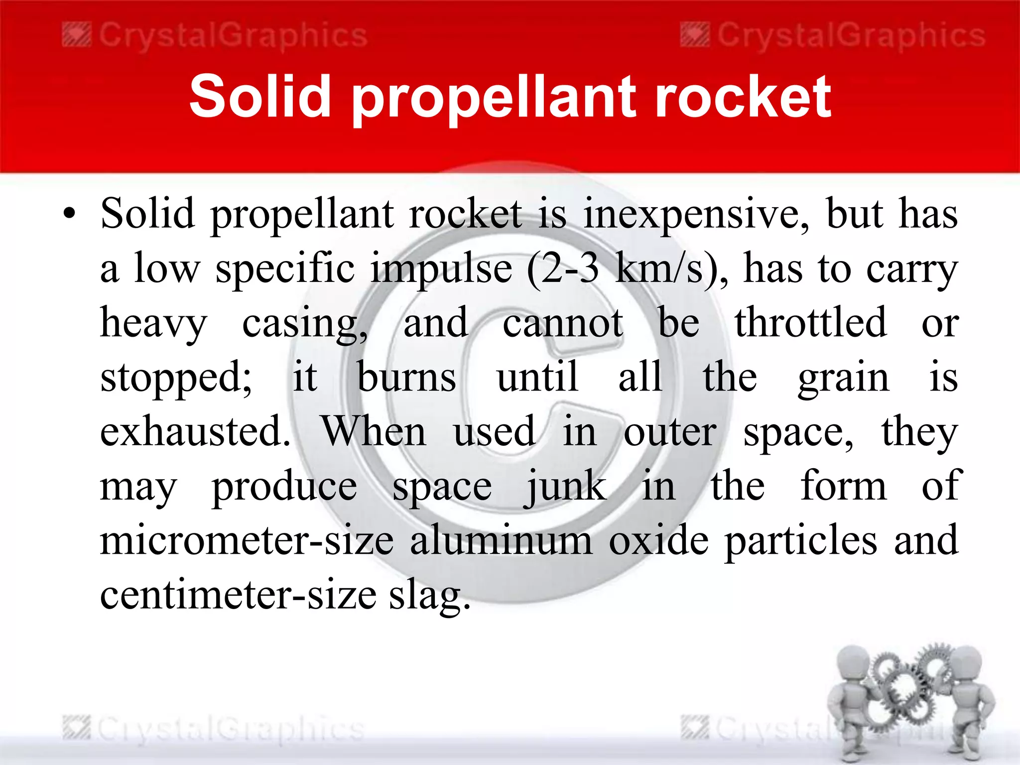 Solid propellant rocket
• Solid propellant rocket is inexpensive, but has
a low specific impulse (2-3 km/s), has to carry
heavy casing, and cannot be throttled or
stopped; it burns until all the grain is
exhausted. When used in outer space, they
may produce space junk in the form of
micrometer-size aluminum oxide particles and
centimeter-size slag.
 