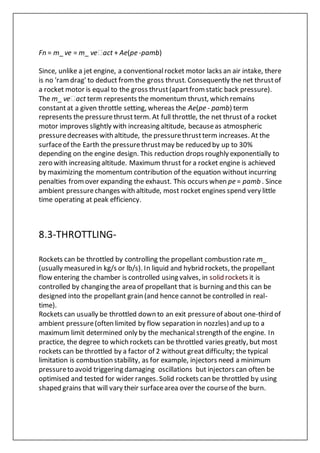 Fn = m_ ve = m_ ve�act + Ae(pe -pamb)
Since, unlike a jet engine, a conventionalrocket motor lacks an air intake, there
is no 'ramdrag' to deduct fromthe gross thrust. Consequently the net thrustof
a rocket motor is equal to the gross thrust(apartfromstatic back pressure).
The m_ ve�act term represents the momentum thrust, which remains
constantat a given throttle setting, whereas the Ae(pe - pamb) term
represents the pressurethrust term. At full throttle, the net thrust of a rocket
motor improves slightly with increasing altitude, becauseas atmospheric
pressuredecreases with altitude, the pressurethrustterm increases. At the
surfaceof the Earth the pressurethrustmay be reduced by up to 30%
depending on the engine design. This reduction drops roughly exponentially to
zero with increasing altitude. Maximum thrust for a rocket engine is achieved
by maximizing the momentum contribution of the equation without incurring
penalties fromover expanding the exhaust. This occurs when pe = pamb . Since
ambient pressurechanges with altitude, most rocket engines spend very little
time operating at peak efficiency.
8.3-THROTTLING-
Rockets can be throttled by controlling the propellant combustion rate m_
(usually measured in kg/s or lb/s). In liquid and hybrid rockets, the propellant
flow entering the chamber is controlled using valves, in solid rockets it is
controlled by changing the area of propellant that is burning and this can be
designed into the propellant grain (and hence cannot be controlled in real-
time).
Rockets can usually be throttled down to an exit pressureof about one-third of
ambient pressure(often limited by flow separation in nozzles) and up to a
maximum limit determined only by the mechanical strength of the engine. In
practice, the degree to which rockets can be throttled varies greatly, but most
rockets can be throttled by a factor of 2 without great difficulty; the typical
limitation is combustion stability, as for example, injectors need a minimum
pressureto avoid triggering damaging oscillations but injectors can often be
optimised and tested for wider ranges. Solid rockets can be throttled by using
shaped grains that will vary their surfacearea over the courseof the burn.
 