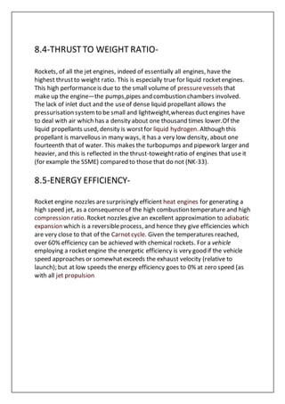 8.4-THRUSTTO WEIGHT RATIO-
Rockets, of all the jet engines, indeed of essentially all engines, have the
highest thrustto weight ratio. This is especially true for liquid rocketengines.
This high performanceis due to the small volume of pressurevessels that
make up the engine—the pumps,pipes and combustion chambers involved.
The lack of inlet duct and the useof dense liquid propellant allows the
pressurisation systemto be small and lightweight,whereas ductengines have
to deal with air which has a density about one thousand times lower.Of the
liquid propellants used, density is worstfor liquid hydrogen. Although this
propellant is marvellous in many ways, it has a very low density, about one
fourteenth that of water. This makes the turbopumps and pipework larger and
heavier, and this is reflected in the thrust-toweightratio of engines that use it
(for example the SSME) compared to those that do not (NK-33).
8.5-ENERGY EFFICIENCY-
Rocket engine nozzles aresurprisingly efficient heat engines for generating a
high speed jet, as a consequenceof the high combustion temperature and high
compression ratio. Rocket nozzles give an excellent approximation to adiabatic
expansion which is a reversibleprocess, and hence they give efficiencies which
are very close to that of the Carnotcycle. Given the temperatures reached,
over 60% efficiency can be achieved with chemical rockets. For a vehicle
employing a rocketengine the energetic efficiency is very good if the vehicle
speed approaches or somewhatexceeds the exhaust velocity (relative to
launch); but at low speeds the energy efficiency goes to 0% at zero speed (as
with all jet propulsion
 