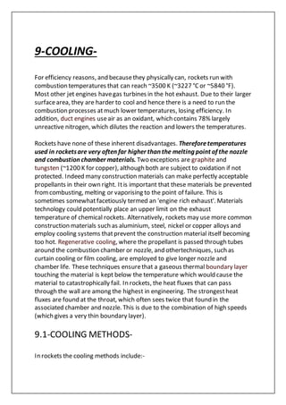 9-COOLING-
For efficiency reasons, and becausethey physically can, rockets run with
combustion temperatures that can reach ~3500 K (~3227 °Cor ~5840 °F).
Most other jet engines havegas turbines in the hot exhaust. Due to their larger
surfacearea, they are harder to cool and hence there is a need to run the
combustion processes atmuch lower temperatures, losing efficiency. In
addition, duct engines useair as an oxidant, which contains 78% largely
unreactive nitrogen, which dilutes the reaction and lowers the temperatures.
Rockets have none of these inherent disadvantages. Thereforetemperatures
used in rocketsare very often far higher than the melting point of the nozzle
and combustion chamber materials. Two exceptions are graphite and
tungsten (~1200 K for copper), although both are subject to oxidation if not
protected. Indeed many construction materials can make perfectly acceptable
propellants in their own right. Itis important that these materials be prevented
fromcombusting, melting or vaporising to the point of failure. This is
sometimes somewhatfacetiously termed an 'engine rich exhaust'. Materials
technology could potentially place an upper limit on the exhaust
temperature of chemical rockets. Alternatively, rockets may use more common
construction materials such as aluminium, steel, nickel or copper alloys and
employ cooling systems thatprevent the construction material itself becoming
too hot. Regenerative cooling, where the propellant is passed through tubes
around the combustion chamber or nozzle, and othertechniques, such as
curtain cooling or film cooling, are employed to give longer nozzle and
chamber life. These techniques ensurethat a gaseous thermal boundary layer
touching the material is kept below the temperature which would cause the
material to catastrophically fail. In rockets, the heat fluxes that can pass
through the wall are among the highest in engineering. The strongestheat
fluxes are found at the throat, which often sees twice that found in the
associated chamber and nozzle. This is due to the combination of high speeds
(which gives a very thin boundary layer).
9.1-COOLING METHODS-
In rockets the cooling methods include:-
 