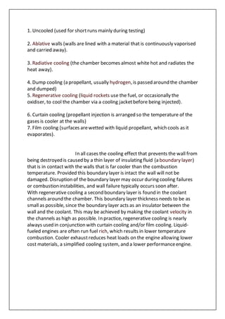 1. Uncooled (used for shortruns mainly during testing)
2. Ablative walls (walls are lined with a material that is continuously vaporised
and carried away).
3. Radiative cooling (the chamber becomes almost white hot and radiates the
heat away).
4. Dump cooling (a propellant, usually hydrogen, is passed around the chamber
and dumped)
5. Regenerative cooling (liquid rockets use the fuel, or occasionally the
oxidiser, to cool the chamber via a cooling jacketbefore being injected).
6. Curtain cooling (propellant injection is arranged so the temperature of the
gases is cooler at the walls)
7. Film cooling (surfaces arewetted with liquid propellant, which cools as it
evaporates).
In all cases the cooling effect that prevents the wall from
being destroyed is caused by a thin layer of insulating fluid (a boundary layer)
that is in contact with the walls that is far cooler than the combustion
temperature. Provided this boundary layer is intact the wall will not be
damaged. Disruption of the boundary layer may occur during cooling failures
or combustion instabilities, and wall failure typically occurs soon after.
With regenerative cooling a second boundary layer is found in the coolant
channels around the chamber. This boundary layer thickness needs to be as
small as possible, since the boundary layer acts as an insulator between the
wall and the coolant. This may be achieved by making the coolant velocity in
the channels as high as possible. In practice, regenerative cooling is nearly
always used in conjunction with curtain cooling and/or film cooling. Liquid-
fueled engines are often run fuel rich, which results in lower temperature
combustion. Cooler exhaust reduces heat loads on the engine allowing lower
cost materials, a simplified cooling system, and a lower performanceengine.
 