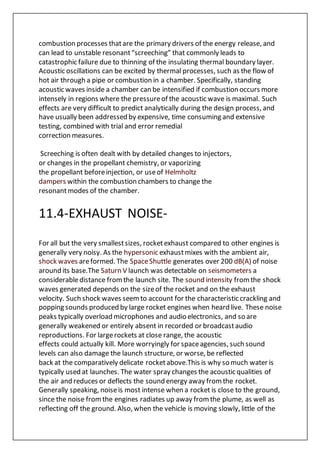 combustion processes thatare the primary drivers of the energy release, and
can lead to unstable resonant“screeching” that commonly leads to
catastrophic failure due to thinning of the insulating thermal boundary layer.
Acoustic oscillations can be excited by thermal processes, such as the flow of
hot air through a pipe or combustion in a chamber. Specifically, standing
acoustic waves inside a chamber can be intensified if combustion occurs more
intensely in regions where the pressureof the acoustic wave is maximal. Such
effects are very difficult to predict analytically during the design process, and
have usually been addressed by expensive, time consuming and extensive
testing, combined with trial and error remedial
correction measures.
Screeching is often dealt with by detailed changes to injectors,
or changes in the propellant chemistry, or vaporizing
the propellant beforeinjection, or useof Helmholtz
dampers within the combustion chambers to change the
resonantmodes of the chamber.
11.4-EXHAUST NOISE-
For all but the very smallestsizes, rocketexhaust compared to other engines is
generally very noisy. As the hypersonic exhaustmixes with the ambient air,
shock waves areformed. The SpaceShuttle generates over 200 dB(A) of noise
around its base.The Saturn V launch was detectable on seismometers a
considerabledistance fromthe launch site. The sound intensity fromthe shock
waves generated depends on the sizeof the rocket and on the exhaust
velocity. Such shock waves seemto account for the characteristic crackling and
popping sounds produced by large rocket engines when heard live. These noise
peaks typically overload microphones and audio electronics, and so are
generally weakened or entirely absent in recorded or broadcastaudio
reproductions. For largerockets at close range, the acoustic
effects could actually kill. More worryingly for spaceagencies, such sound
levels can also damage the launch structure, or worse, be reflected
back at the comparatively delicate rocketabove.This is why so much water is
typically used at launches. The water spray changes the acoustic qualities of
the air and reduces or deflects the sound energy away fromthe rocket.
Generally speaking, noiseis most intense when a rocket is close to the ground,
since the noise fromthe engines radiates up away fromthe plume, as well as
reflecting off the ground. Also, when the vehicle is moving slowly, little of the
 