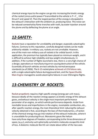 chemical energy input to the engine can go into increasing the kinetic energy
of the rocket (sinceuseful power P transmitted to the vehicle is P = F _ V for
thrustF and speed V). Then the largestportion of the energy is dissipated in
the exhaust’s interaction with the ambient air, producing noise. This noise can
be reduced somewhatby flame trenches with roofs, by water injection around
the plume and by deflecting the plume at an angle.
12-SAFETY-
Rockets have a reputation for unreliability and danger; especially catastrophic
failures. Contrary to this reputation, carefully designed rockets can be made
arbitrarily reliable. In military use, rockets are not unreliable. However,
one of the main non-military uses of rockets is for orbital launch. In this
application, the premiumhas typically been placed on minimum weight, and it
is difficult to achieve high reliability and low weight simultaneously. In
addition, if the number of flights launched is low, there is a very high chance of
a design, operations or manufacturing error causing destruction of the vehicle.
Essentially all launch vehicles are test vehicles by normalaerospace
standards (as of 2006). TheX-15 rocketplane achieved a 0.5% failure rate,
with a single catastrophic failure during ground test, and the SpaceShuttle
Main Engine managed to avoid catastrophic failures in over 350 engine-flights.
13-CHEMISTRY OF ROCKETS-
Rocket propellants requirea high specific energy (energy per unit mass),
because ideally all the reaction energy appears as kinetic energy of the exhaust
gases, and exhaust velocity is the single most important performance
parameter of an engine, on which vehicle performancedepends. Aside from
inevitable losses and imperfections in the engine, incomplete combustion, etc.,
after specific reaction energy, the main theoretical limit reducing the exhaust
velocity obtained is that, according to the laws of thermodynamics, a fraction
of the chemical energy may go into rotation of the exhaust molecules, whereit
is unavailable for producing thrust. Monatomic gases like helium
have only three degrees of freedom, corresponding to the three dimensions of
space, {x,y,z}, and only such spherically symmetric molecules escapethis kind
of loss. A diatomic molecule like H2 can rotate about either of the two axes
 