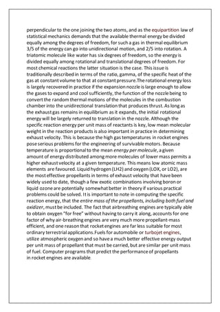 perpendicular to the one joining the two atoms, and as the equipartition law of
statistical mechanics demands that the available thermal energy be divided
equally among the degrees of freedom, for such a gas in thermal equilibrium
3/5 of the energy can go into unidirectional motion, and 2/5 into rotation. A
triatomic molecule like water has six degrees of freedom, so the energy is
divided equally among rotational and translational degrees of freedom. For
most chemical reactions the latter situation is the case. This issue is
traditionally described in terms of the ratio, gamma, of the specific heat of the
gas at constantvolume to that at constantpressure.Therotational energy loss
is largely recovered in practice if the expansion nozzle is large enough to allow
the gases to expand and cool sufficiently, the function of the nozzlebeing to
convertthe randomthermal motions of the molecules in the combustion
chamber into the unidirectional translation that produces thrust. As long as
the exhaustgas remains in equilibrium as it expands, the initial rotational
energy will be largely returned to translation in the nozzle. Although the
specific reaction energy per unit mass of reactants is key, low mean molecular
weight in the reaction products is also important in practice in determining
exhaust velocity. This is because the high gas temperatures in rocket engines
poseserious problems for the engineering of survivablemotors. Because
temperature is proportionalto the mean energy per molecule, a given
amount of energy distributed among more molecules of lower mass permits a
higher exhaustvelocity at a given temperature. This means low atomic mass
elements are favoured. Liquid hydrogen (LH2) and oxygen (LOX, or LO2), are
the mosteffective propellants in terms of exhaust velocity that havebeen
widely used to date, though a few exotic combinations involving boron or
liquid ozoneare potentially somewhatbetter in theory if various practical
problems could be solved. Itis important to note in computing the specific
reaction energy, that the entire mass of the propellants, including both fuel and
oxidizer, mustbe included. The fact that airbreathing engines are typically able
to obtain oxygen “for free” without having to carry it along, accounts for one
factor of why air-breathing engines are very much more propellant-mass
efficient, and one reason that rocketengines are far less suitable for most
ordinary terrestrialapplications.Fuels for automobile or turbojet engines,
utilize atmospheric oxygen and so havea much better effective energy output
per unit mass of propellant that must be carried, but are similar per unit mass
of fuel. Computer programs that predict the performanceof propellants
in rocket engines are available.
 