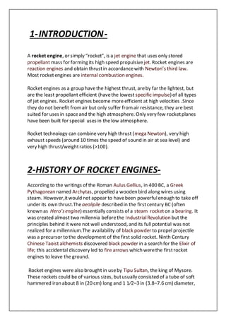 1-INTRODUCTION-
A rocket engine, or simply “rocket”, is a jet engine that uses only stored
propellant mass for forming its high speed propulsive jet. Rocket engines are
reaction engines and obtain thrustin accordancewith Newton’s third law.
Most rocketengines are internal combustion engines.
Rocket engines as a group havethe highest thrust, areby far the lightest, but
are the least propellant efficient (havethe lowest specific impulse) of all types
of jet engines. Rocket engines become more efficient at high velocities .Since
they do not benefit fromair but only suffer fromair resistance, they are best
suited for uses in spaceand the high atmosphere. Only very few rocketplanes
have been built for special uses in the low atmosphere.
Rocket technology can combine very high thrust (mega Newton), very high
exhaust speeds (around 10 times the speed of sound in air at sea level) and
very high thrust/weightratios (>100).
2-HISTORY OF ROCKET ENGINES-
According to the writings of the Roman Aulus Gellius, in 400 BC, a Greek
Pythagorean named Archytas, propelled a wooden bird along wires using
steam. However,itwould not appear to havebeen powerfulenough to take off
under its own thrust.Theaeolipile described in the firstcentury BC (often
known as Hero’sengine) essentially consists of a steam rocketon a bearing. It
was created almost two millennia beforethe IndustrialRevolution but the
principles behind it were not well understood, and its full potential was not
realized for a millennium.The availability of black powder to propel projectile
was a precursor to the development of the first solid rocket. Ninth Century
Chinese Taoist alchemists discovered black powder in a search for the Elixir of
life; this accidental discovery led to fire arrows which werethe firstrocket
engines to leave the ground.
Rocket engines were also brought in useby Tipu Sultan, the king of Mysore.
These rockets could be of various sizes, butusually consisted of a tube of soft
hammered iron about 8 in (20 cm) long and 1 1⁄2–3 in (3.8–7.6 cm) diameter,
 