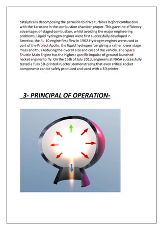 catalytically decomposing the peroxide to drive turbines before combustion
with the kerosenein the combustion chamber proper. This gave the efficiency
advantages of staged combustion, whilstavoiding the major engineering
problems. Liquid hydrogen engines were firstsuccessfully developed in
America, the RL-10 engine first flew in 1962.Hydrogen engines wereused as
part of the ProjectApollo; the liquid hydrogen fuel giving a rather lower stage
mass and thus reducing the overall sizeand cost of the vehicle. The Space
Shuttle Main Engine has the highest specific impulse of ground-launched
rocket engines to fly. On the 15th of July 2013, engineers at NASA successfully
tested a fully 3D-printed injector, demonstrating that even critical rocket
components can be safely produced and used with a 3D printer.
3- PRINCIPAL OF OPERATION-
 